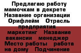 Предлагаю работу мамочкам в декрете!  › Название организации ­ Орифлейм › Отрасль предприятия ­ маркетинг › Название вакансии ­ менеджер › Место работы ­ работа на дому › Подчинение ­ директору › Минимальный оклад ­ 20 000 › Максимальный оклад ­ 30 000 › База расчета процента ­ от проделанной работы › Возраст от ­ 18 › Возраст до ­ 60 - Волгоградская обл., Волгоград г. Работа » Вакансии   . Волгоградская обл.